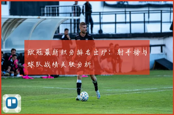 欧冠最新积分排名出炉：射手榜与球队战绩关联分析