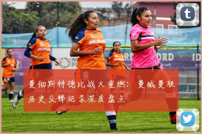 曼彻斯特德比战火重燃：曼城曼联历史交锋记录深度盘点