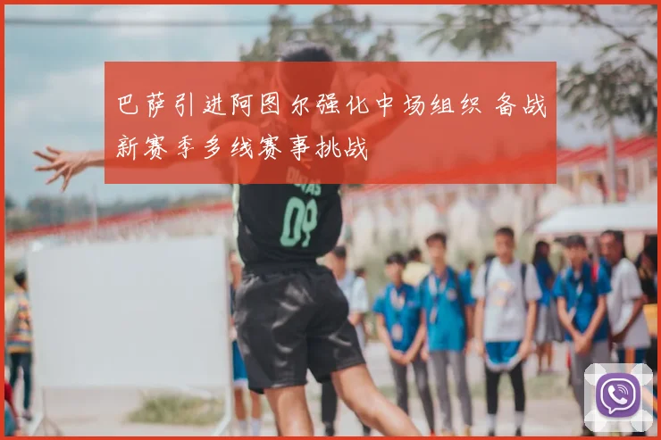 巴萨引进阿图尔强化中场组织 备战新赛季多线赛事挑战