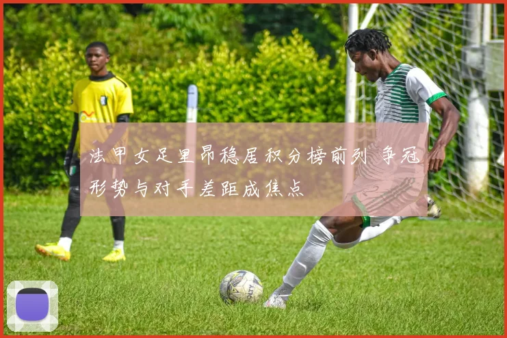 法甲女足里昂稳居积分榜前列 争冠形势与对手差距成焦点