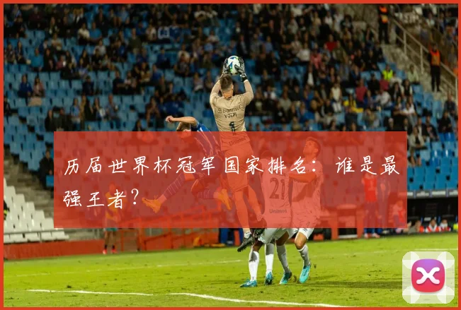历届世界杯冠军国家排名：谁是最强王者？