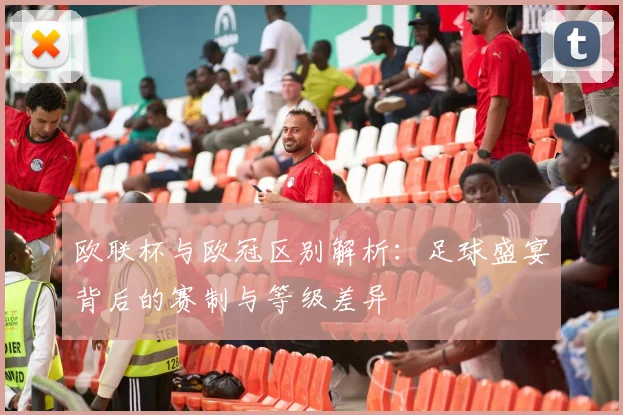 欧联杯与欧冠区别解析：足球盛宴背后的赛制与等级差异