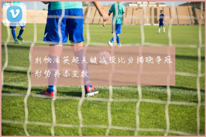 利物浦英超关键战役比分揭晓争冠形势再添变数