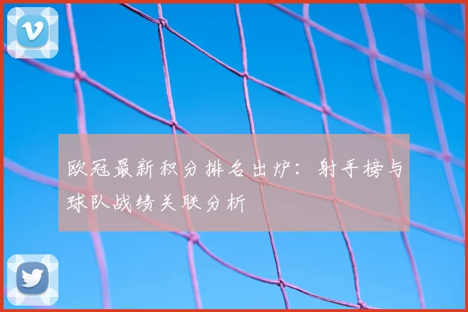 欧冠最新积分排名出炉：射手榜与球队战绩关联分析